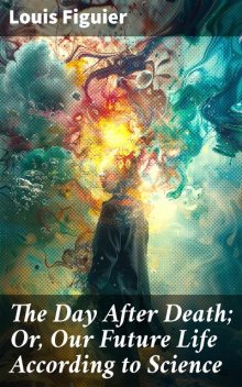 The Day After Death; Or, Our Future Life According to Science, Louis Figuier