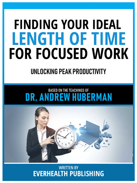Finding Your Ideal Length Of Time For Focused Work – Based On The Teachings Of Dr. Andrew Huberman, Everhealth Publishing
