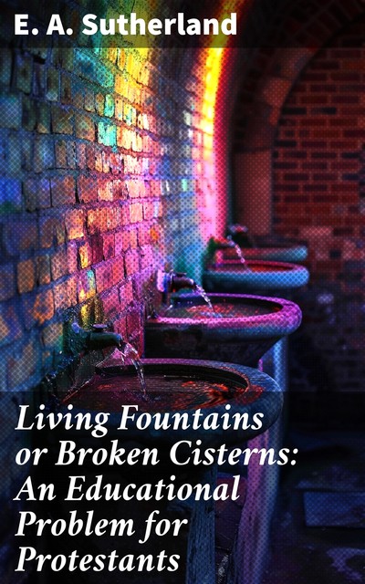 Living Fountains or Broken Cisterns: An Educational Problem for Protestants, E.A. Sutherland