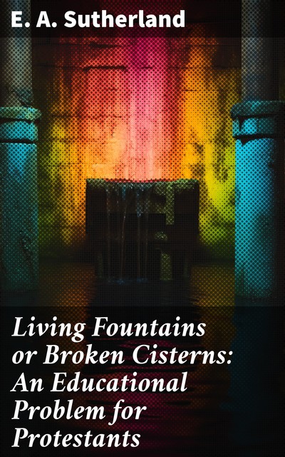 Living Fountains or Broken Cisterns: An Educational Problem for Protestants, E.A. Sutherland
