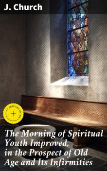The Morning of Spiritual Youth Improved, in the Prospect of Old Age and Its Infirmities, J. Church