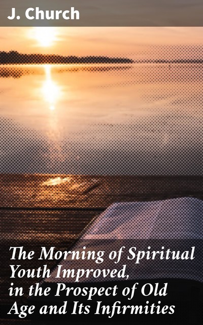 The Morning of Spiritual Youth Improved, in the Prospect of Old Age and Its Infirmities, J. Church