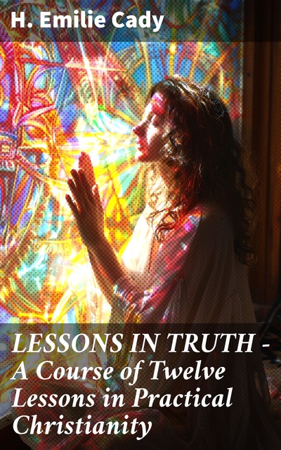 LESSONS IN TRUTH – A Course of Twelve Lessons in Practical Christianity, H.Emilie Cady