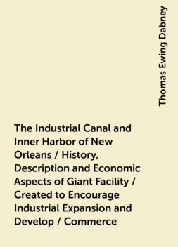 The Industrial Canal and Inner Harbor of New Orleans / History, Description and Economic Aspects of Giant Facility / Created to Encourage Industrial Expansion and Develop / Commerce, Thomas Ewing Dabney
