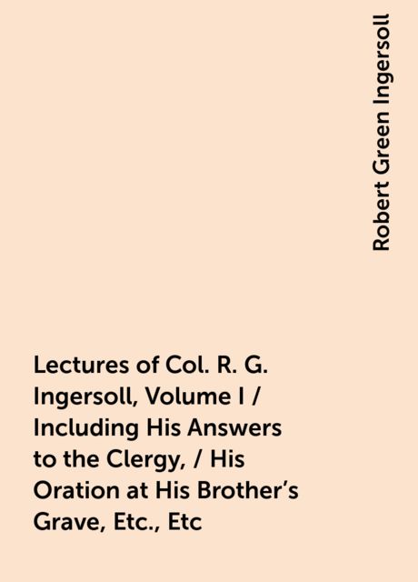 Lectures of Col. R. G. Ingersoll, Volume I / Including His Answers to the Clergy, / His Oration at His Brother's Grave, Etc., Etc, Robert Green Ingersoll