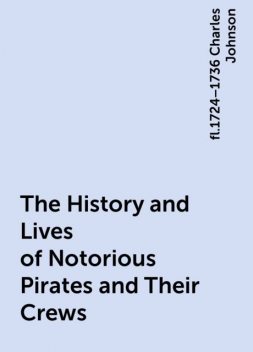 The History and Lives of Notorious Pirates and Their Crews, fl.1724–1736 Charles Johnson