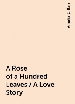 A Rose of a Hundred Leaves / A Love Story, Amelia E. Barr