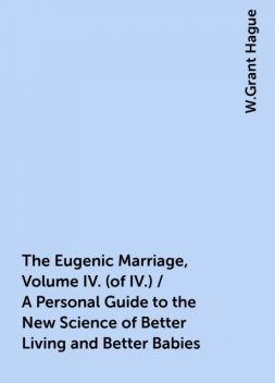The Eugenic Marriage, Volume IV. (of IV.) / A Personal Guide to the New Science of Better Living and Better Babies, W.Grant Hague