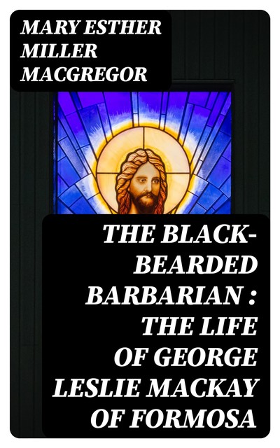The Black-Bearded Barbarian : The Life of George Leslie Mackay of Formosa, Mary Esther Miller MacGregor