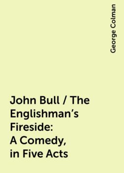 John Bull / The Englishman's Fireside: A Comedy, in Five Acts, George Colman