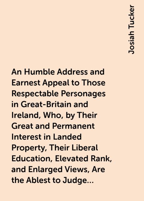 An Humble Address and Earnest Appeal to Those Respectable Personages in Great-Britain and Ireland, Who, by Their Great and Permanent Interest in Landed Property, Their Liberal Education, Elevated Rank, and Enlarged Views, Are the Ablest to Judge, and the, Josiah Tucker