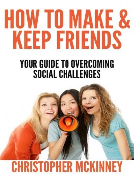How to Make & Keep Friends – Your Guide to Overcoming Social Challenges, Christopher Mckinney