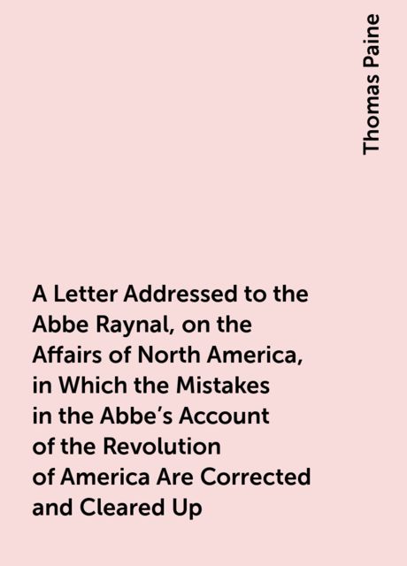 A Letter Addressed to the Abbe Raynal, on the Affairs of North America, in Which the Mistakes in the Abbe's Account of the Revolution of America Are Corrected and Cleared Up, Thomas Paine