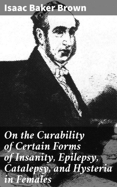 On the Curability of Certain Forms of Insanity, Epilepsy, Catalepsy, and Hysteria in Females, Isaac Brown