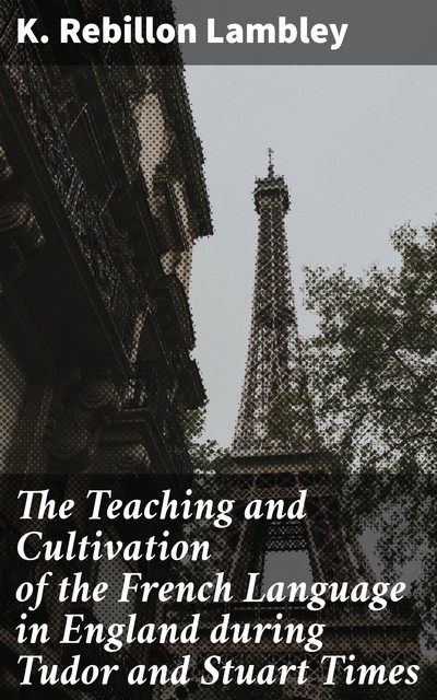 The Teaching and Cultivation of the French Language in England during Tudor and Stuart Times, K. Rebillon Lambley