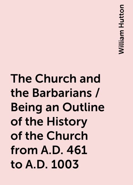 The Church and the Barbarians / Being an Outline of the History of the Church from A.D. 461 to A.D. 1003, William Hutton