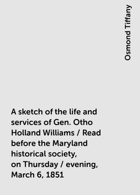 A sketch of the life and services of Gen. Otho Holland Williams / Read before the Maryland historical society, on Thursday / evening, March 6, 1851, Osmond Tiffany