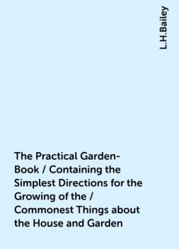The Practical Garden-Book / Containing the Simplest Directions for the Growing of the / Commonest Things about the House and Garden, L.H.Bailey