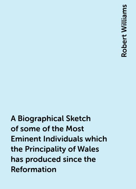 A Biographical Sketch of some of the Most Eminent Individuals which the Principality of Wales has produced since the Reformation, Robert Williams