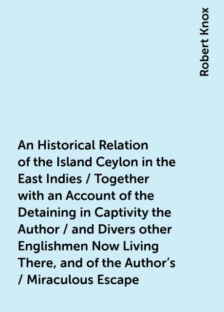 An Historical Relation of the Island Ceylon in the East Indies / Together with an Account of the Detaining in Captivity the Author / and Divers other Englishmen Now Living There, and of the Author's / Miraculous Escape, Robert Knox
