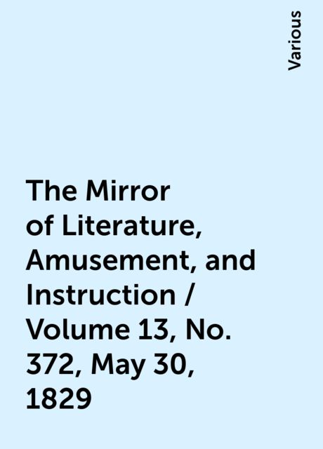 The Mirror of Literature, Amusement, and Instruction / Volume 13, No. 372, May 30, 1829, Various