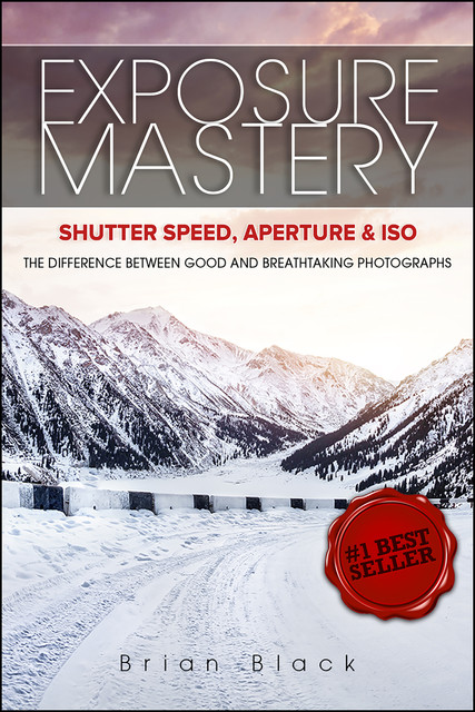 Exposure Mastery: Aperture, Shutter Speed & ISO: The Difference Between Good and Breathtaking Photographs, Brian Black