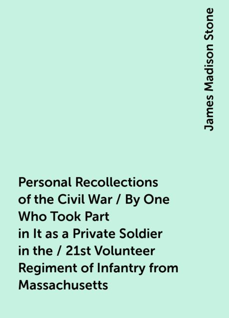 Personal Recollections of the Civil War / By One Who Took Part in It as a Private Soldier in the / 21st Volunteer Regiment of Infantry from Massachusetts, James Madison Stone