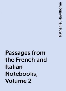 Passages from the French and Italian Notebooks, Volume 2, Nathaniel Hawthorne