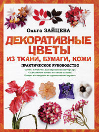 Декоративные цветы из ткани, бумаги, кожи: Практическое руководство, Ольга Зайцева