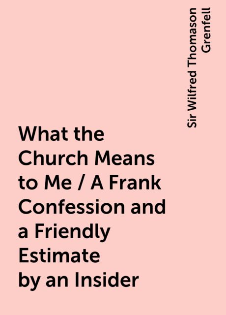 What the Church Means to Me / A Frank Confession and a Friendly Estimate by an Insider, Sir Wilfred Thomason Grenfell