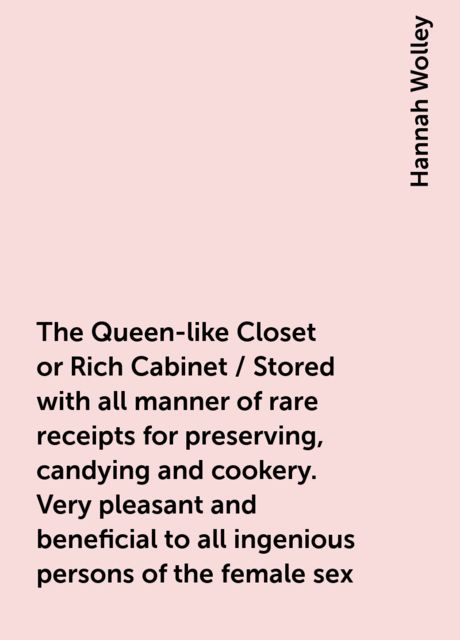 The Queen-like Closet or Rich Cabinet / Stored with all manner of rare receipts for preserving, candying and cookery. Very pleasant and beneficial to all ingenious persons of the female sex, Hannah Wolley