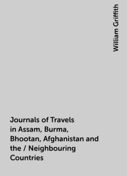 Journals of Travels in Assam, Burma, Bhootan, Afghanistan and the / Neighbouring Countries, William Griffith