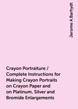 Crayon Portraiture / Complete Instructions for Making Crayon Portraits on Crayon Paper and on Platinum, Silver and Bromide Enlargements, Jerome A.Barhydt