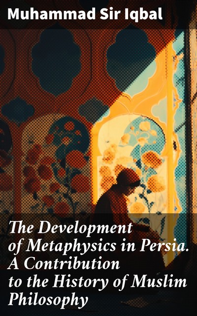 The Development of Metaphysics in Persia A Contribution to the History of Muslim Philosophy, Sir, Muhammad Iqbal