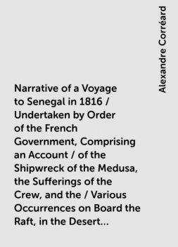 Narrative of a Voyage to Senegal in 1816 / Undertaken by Order of the French Government, Comprising an Account / of the Shipwreck of the Medusa, the Sufferings of the Crew, and the / Various Occurrences on Board the Raft, in the Desert of Zaara, at / St, Alexandre Corréard