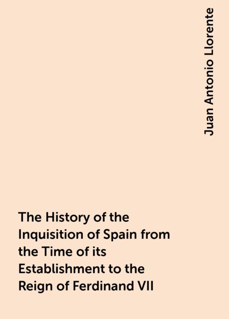 The History of the Inquisition of Spain from the Time of its Establishment to the Reign of Ferdinand VII, Juan Antonio Llorente