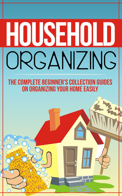 Household Organizing:The Complete Beginner's Collection Guides On Organizing Your Home Easily, Old Natural Ways