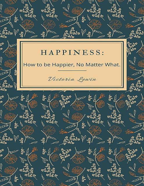 Happiness – How to Be Happier, No Matter What, Victoria Lewin