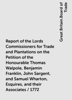 Report of the Lords Commissioners for Trade and Plantations on the Petition of the Honourable Thomas Walpole, Benjamin Franklin, John Sargent, and Samuel Wharton, Esquires, and their Associates / 1772, Great Britain.Board of Trade