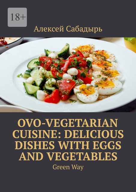 Ovo-Vegetarian Cuisine: Delicious Dishes with Eggs and Vegetables. Green Way, Алексей Сабадырь