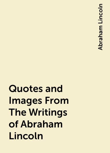 Quotes and Images From The Writings of Abraham Lincoln, Abraham Lincoln