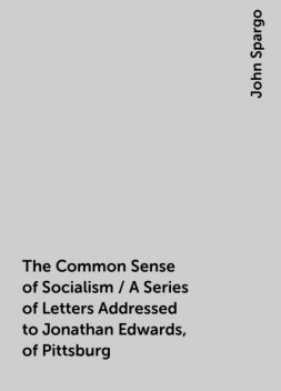 The Common Sense of Socialism / A Series of Letters Addressed to Jonathan Edwards, of Pittsburg, John Spargo