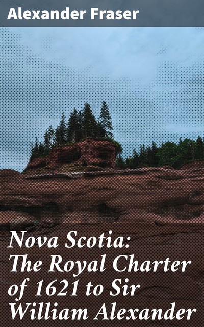 Nova Scotia: The Royal Charter of 1621 to Sir William Alexander, Alexander Fraser