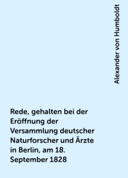 Rede, gehalten bei der Eröffnung der Versammlung deutscher Naturforscher und Ärzte in Berlin, am 18. September 1828, Alexander von Humboldt