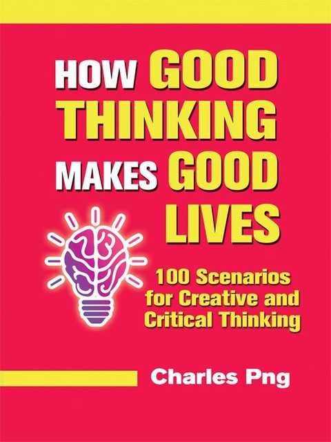 How Good Thinking Makes Good Lives: 100 Scenarios for Creative and Critical Thinking, Charles Png