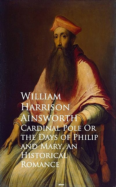 Cardinal Pole Or the Days of Philip and Mary, William Harrison Ainsworth