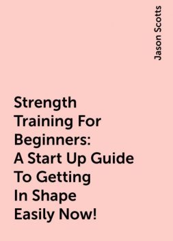 Strength Training For Beginners:A Start Up Guide To Getting In Shape Easily Now!, Jason Scotts