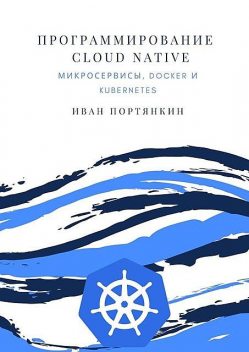 Программирование Cloud Native. Микросервисы, Docker и Kubernetes, Иван Портянкин