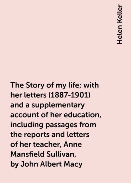 The Story of my life; with her letters (1887-1901) and a supplementary account of her education, including passages from the reports and letters of her teacher, Anne Mansfield Sullivan, by John Albert Macy, Helen Keller