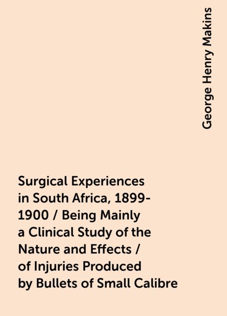 Surgical Experiences in South Africa, 1899-1900 / Being Mainly a Clinical Study of the Nature and Effects / of Injuries Produced by Bullets of Small Calibre, George Henry Makins